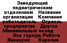 Заведующий педиатрическим отделением › Название организации ­ Компания-работодатель › Отрасль предприятия ­ Другое › Минимальный оклад ­ 15 800 - Все города Работа » Вакансии   . Карелия респ.,Петрозаводск г.